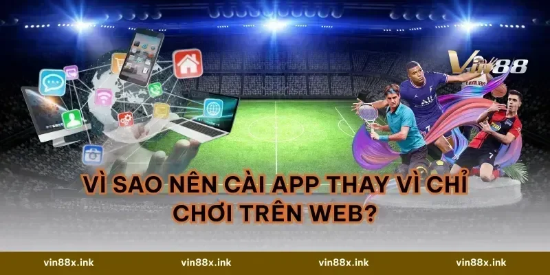 Vì sao nên cài app thay vì chỉ chơi trên web?